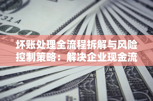 北京坏账处理全流程拆解与风险控制策略：解决企业现金流顽疾的实战指南