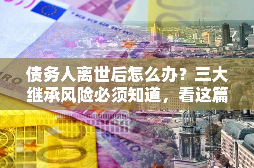 北京债务人离世后怎么办？三大继承风险必须知道，看这篇就够了